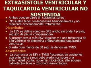 EXTRASISTOLE VENTRICULAR Y
TAQUICARDIA VENTRICULAR NO
SOSTENIDA Ambas pueden darse en corazones sanos
 No suelen tener consecuencias hemodinámicas y no
requieren necesariamente tratamiento.
Diagnóstico:
 La ESV se define como un QRS ancho sin onda P previa,
seguido de pausa compensadora.
 Si ocurren tres o más ESV seguidos y a una frecuencia de
120-250/min se denomina arbitrariamente taquicardia
ventricular.
 Si ésta dura menos de 30 seg, se denomina TVNS.
Advertencias:
 La ocurrencia de ESV y TVNS frecuentes en corazones
aparentemente sanos debe alertarnos sobre una
enfermedad oculta, isquemia miocárdica, alteraciones
hidroelectrolíticas o toxicidad farmacológica
 