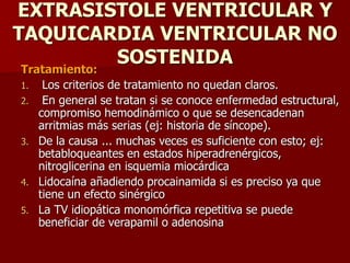 EXTRASISTOLE VENTRICULAR Y
TAQUICARDIA VENTRICULAR NO
SOSTENIDA
Tratamiento:
1. Los criterios de tratamiento no quedan claros.
2. En general se tratan si se conoce enfermedad estructural,
compromiso hemodinámico o que se desencadenan
arritmias más serias (ej: historia de síncope).
3. De la causa ... muchas veces es suficiente con esto; ej:
betabloqueantes en estados hiperadrenérgicos,
nitroglicerina en isquemia miocárdica
4. Lidocaína añadiendo procainamida si es preciso ya que
tiene un efecto sinérgico
5. La TV idiopática monomórfica repetitiva se puede
beneficiar de verapamil o adenosina
 