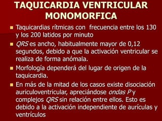 TAQUICARDIA VENTRICULAR
MONOMORFICA
 Taquicardias rítmicas con frecuencia entre los 130
y los 200 latidos por minuto
 QRS es ancho, habitualmente mayor de 0,12
segundos, debido a que la activación ventricular se
realiza de forma anómala.
 Morfología dependerá del lugar de origen de la
taquicardia.
 En más de la mitad de los casos existe disociación
auriculoventricular, apreciándose ondas P y
complejos QRS sin relación entre ellos. Esto es
debido a la activación independiente de aurículas y
ventrículos
 