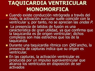 TAQUICARDIA VENTRICULAR
MONOMORFICA
 Cuando existe conducción retrógrada a través del
nodo, la activación auricular suele coincidir con la
ventricular y, por tanto, no se aprecian las ondas P.
 La presencia de latidos de fusión es una
característica de gran utilidad, ya que confirma que
la taquicardia es de origen ventricular; dichos
complejos son más estrechos que los de la
taquicardia
 Durante una taquicardia rítmica con QRS ancho, la
presencia de capturas indica que su origen es
ventricular.
 En las capturas, la activación ventricular es
producida por un impulso supraventricular que
alcanza los ventrículos en disposición de ser
activados
 