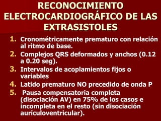 RECONOCIMIENTO
ELECTROCARDIOGRÁFICO DE LAS
EXTRASISTOLES
1. Cronométricamente prematuro con relación
al ritmo de base.
2. Complejos QRS deformados y anchos (0.12
a 0.20 seg).
3. Intervalos de acoplamientos fijos o
variables
4. Latido prematuro NO precedido de onda P
5. Pausa compensatoria completa
(disociación AV) en 75% de los casos e
incompleta en el resto (sin disociación
aurículoventricular).
 