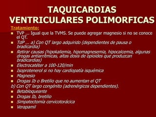 TAQUICARDIAS
VENTRICULARES POLIMORFICAS
Tratamiento:
 TVP ... Igual que la TVMS. Se puede agregar magnesio si no se conoce
el QT.
 TdP ... a) Con QT largo adquirido (dependientes de pausa o
bradicardia)
 Retirar causas (hipokaliemia, hipomagnesemia, hipocalcemia, algunas
drogas antiarrítmicas, altas dosis de opioides que produzcan
bradicardias)
 Electrocatéter a 100-120/min
 Isoprotenerol si no hay cardiopatía isquémica
 Magnesio
 Drogas Ib o Bretilio que no aumentan el QT
b) Con QT largo congénito (adrenérgicos dependientes).
 Betabloqueante
 Drogas Ib, bretilio
 Simpatectomía cervicotorácica
 Verapamil
 