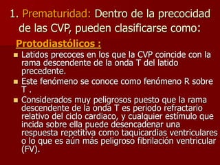 1. Prematuridad: Dentro de la precocidad
de las CVP, pueden clasificarse como:
Protodiastólicos :
 Latidos precoces en los que la CVP coincide con la
rama descendente de la onda T del latido
precedente.
 Este fenómeno se conoce como fenómeno R sobre
T .
 Considerados muy peligrosos puesto que la rama
descendente de la onda T es periodo refractario
relativo del ciclo cardiaco, y cualquier estímulo que
incida sobre ella puede desencadenar una
respuesta repetitiva como taquicardias ventriculares
o lo que es aún más peligroso fibrilación ventricular
(FV).
 