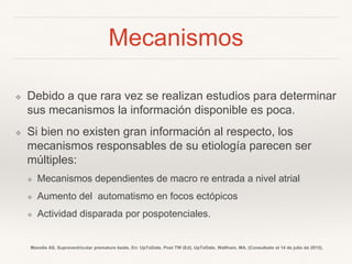 Mecanismos
❖ Debido a que rara vez se realizan estudios para determinar
sus mecanismos la información disponible es poca.
❖ Si bien no existen gran información al respecto, los
mecanismos responsables de su etiología parecen ser
múltiples:
❖ Mecanismos dependientes de macro re entrada a nivel atrial
❖ Aumento del automatismo en focos ectópicos
❖ Actividad disparada por pospotenciales.
Manolis AS. Supraventricular premature beats. En: UpToDate, Post TW (Ed), UpToDate, Waltham, MA. (Consultado el 14 de julio de 2015).
 