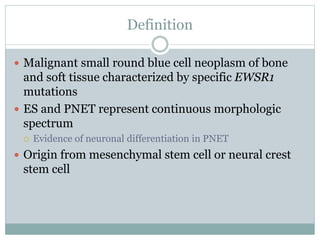 Definition
 Malignant small round blue cell neoplasm of bone
and soft tissue characterized by specific EWSR1
mutations
 ES and PNET represent continuous morphologic
spectrum
 Evidence of neuronal differentiation in PNET
 Origin from mesenchymal stem cell or neural crest
stem cell
 