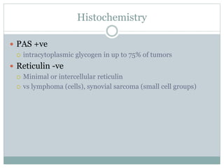 Histochemistry
 PAS +ve
 intracytoplasmic glycogen in up to 75% of tumors
 Reticulin -ve
 Minimal or intercellular reticulin
 vs lymphoma (cells), synovial sarcoma (small cell groups)
 