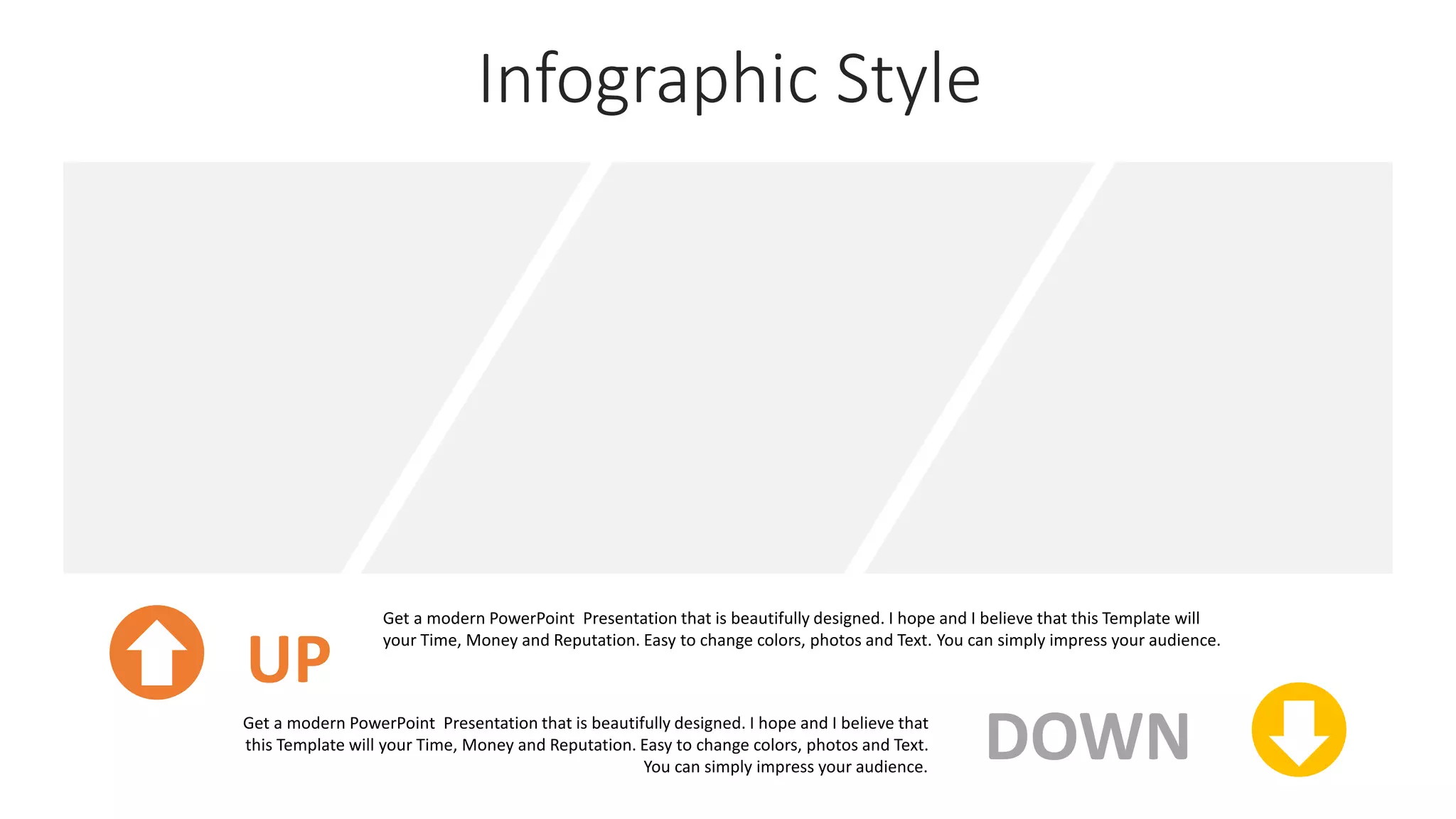 Infographic Style
UP
Get a modern PowerPoint Presentation that is beautifully designed. I hope and I believe that this Template will
your Time, Money and Reputation. Easy to change colors, photos and Text. You can simply impress your audience.
DOWN
Get a modern PowerPoint Presentation that is beautifully designed. I hope and I believe that
this Template will your Time, Money and Reputation. Easy to change colors, photos and Text.
You can simply impress your audience.
 