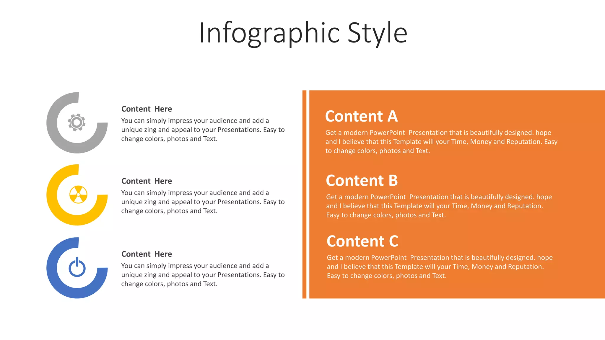 Infographic Style
Content Here
You can simply impress your audience and add a
unique zing and appeal to your Presentations. Easy to
change colors, photos and Text.
Content Here
You can simply impress your audience and add a
unique zing and appeal to your Presentations. Easy to
change colors, photos and Text.
Content Here
You can simply impress your audience and add a
unique zing and appeal to your Presentations. Easy to
change colors, photos and Text.
Content A
Get a modern PowerPoint Presentation that is beautifully designed. hope
and I believe that this Template will your Time, Money and Reputation. Easy
to change colors, photos and Text.
Content B
Get a modern PowerPoint Presentation that is beautifully designed. hope
and I believe that this Template will your Time, Money and Reputation.
Easy to change colors, photos and Text.
Content C
Get a modern PowerPoint Presentation that is beautifully designed. hope
and I believe that this Template will your Time, Money and Reputation.
Easy to change colors, photos and Text.
 