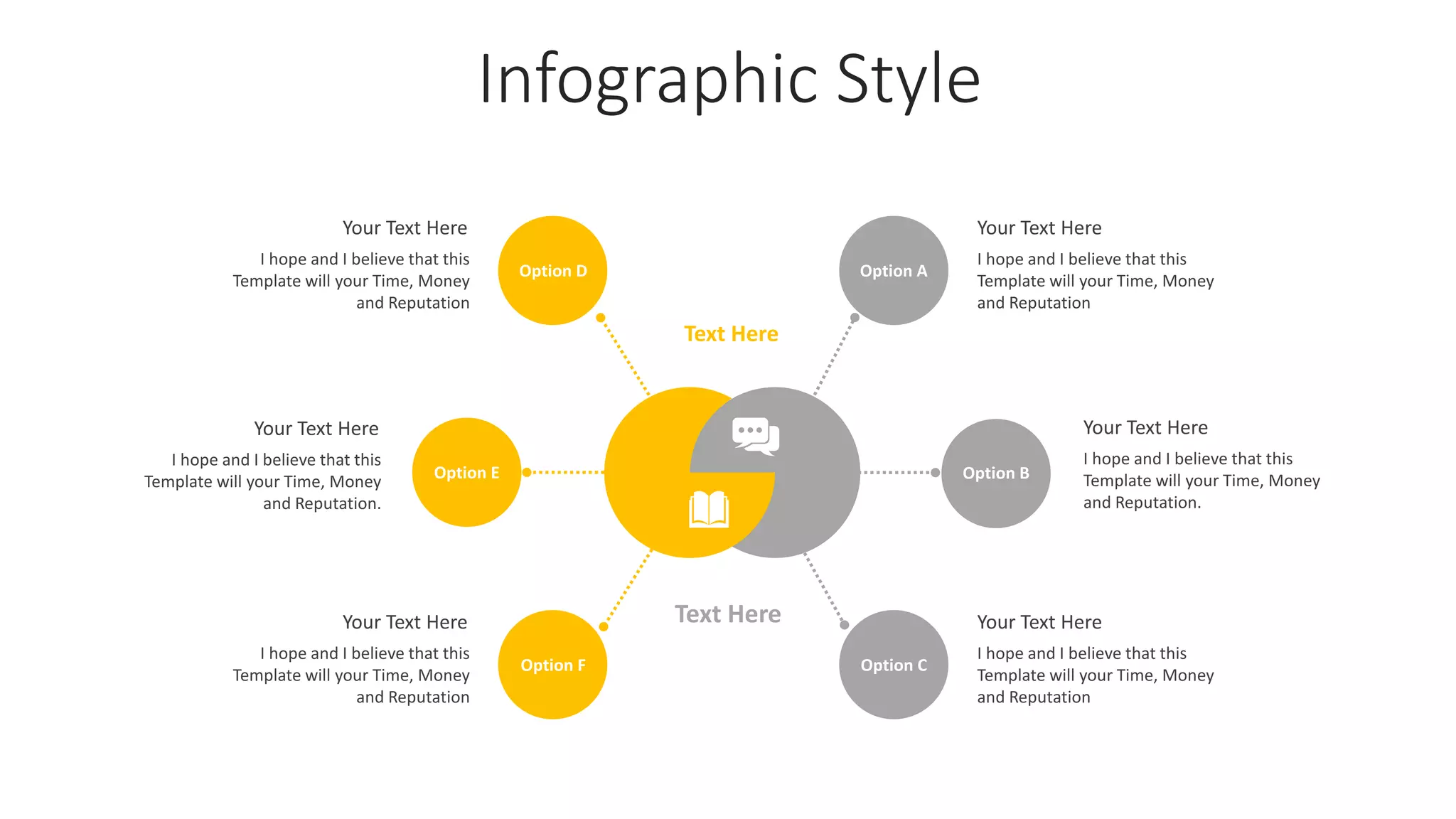 Infographic Style
Option A
Option B
Text Here
Text Here
Option C
Option F
Option E
Option D
I hope and I believe that this
Template will your Time, Money
and Reputation
Your Text Here
I hope and I believe that this
Template will your Time, Money
and Reputation.
Your Text Here
I hope and I believe that this
Template will your Time, Money
and Reputation
Your Text Here
I hope and I believe that this
Template will your Time, Money
and Reputation
Your Text Here
I hope and I believe that this
Template will your Time, Money
and Reputation.
Your Text Here
I hope and I believe that this
Template will your Time, Money
and Reputation
Your Text Here
 