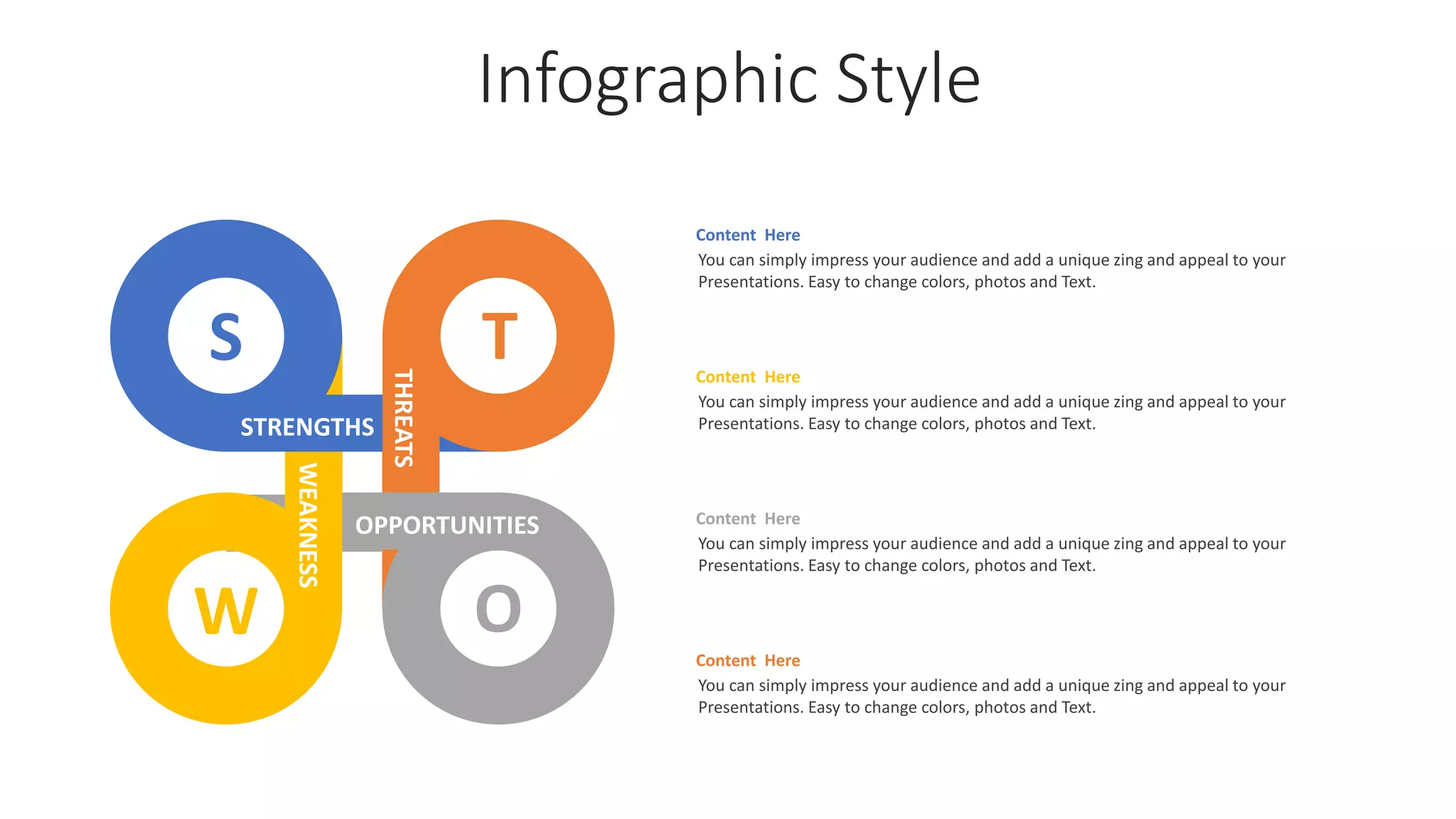 Infographic Style
Content Here
You can simply impress your audience and add a unique zing and appeal to your
Presentations. Easy to change colors, photos and Text.
Content Here
You can simply impress your audience and add a unique zing and appeal to your
Presentations. Easy to change colors, photos and Text.
Content Here
You can simply impress your audience and add a unique zing and appeal to your
Presentations. Easy to change colors, photos and Text.
Content Here
You can simply impress your audience and add a unique zing and appeal to your
Presentations. Easy to change colors, photos and Text.
S
W O
T
OPPORTUNITIES
STRENGTHS
WEAKNESS
THREATS
 