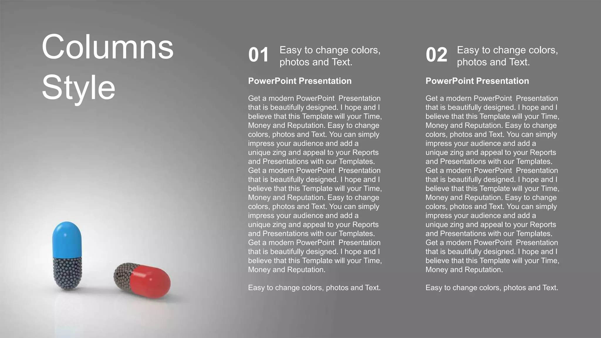 Columns
Style PowerPoint Presentation
Get a modern PowerPoint Presentation
that is beautifully designed. I hope and I
believe that this Template will your Time,
Money and Reputation. Easy to change
colors, photos and Text. You can simply
impress your audience and add a
unique zing and appeal to your Reports
and Presentations with our Templates.
Get a modern PowerPoint Presentation
that is beautifully designed. I hope and I
believe that this Template will your Time,
Money and Reputation. Easy to change
colors, photos and Text. You can simply
impress your audience and add a
unique zing and appeal to your Reports
and Presentations with our Templates.
Get a modern PowerPoint Presentation
that is beautifully designed. I hope and I
believe that this Template will your Time,
Money and Reputation.
Easy to change colors, photos and Text.
Easy to change colors,
photos and Text.
01
PowerPoint Presentation
Get a modern PowerPoint Presentation
that is beautifully designed. I hope and I
believe that this Template will your Time,
Money and Reputation. Easy to change
colors, photos and Text. You can simply
impress your audience and add a
unique zing and appeal to your Reports
and Presentations with our Templates.
Get a modern PowerPoint Presentation
that is beautifully designed. I hope and I
believe that this Template will your Time,
Money and Reputation. Easy to change
colors, photos and Text. You can simply
impress your audience and add a
unique zing and appeal to your Reports
and Presentations with our Templates.
Get a modern PowerPoint Presentation
that is beautifully designed. I hope and I
believe that this Template will your Time,
Money and Reputation.
Easy to change colors, photos and Text.
Easy to change colors,
photos and Text.
02
 