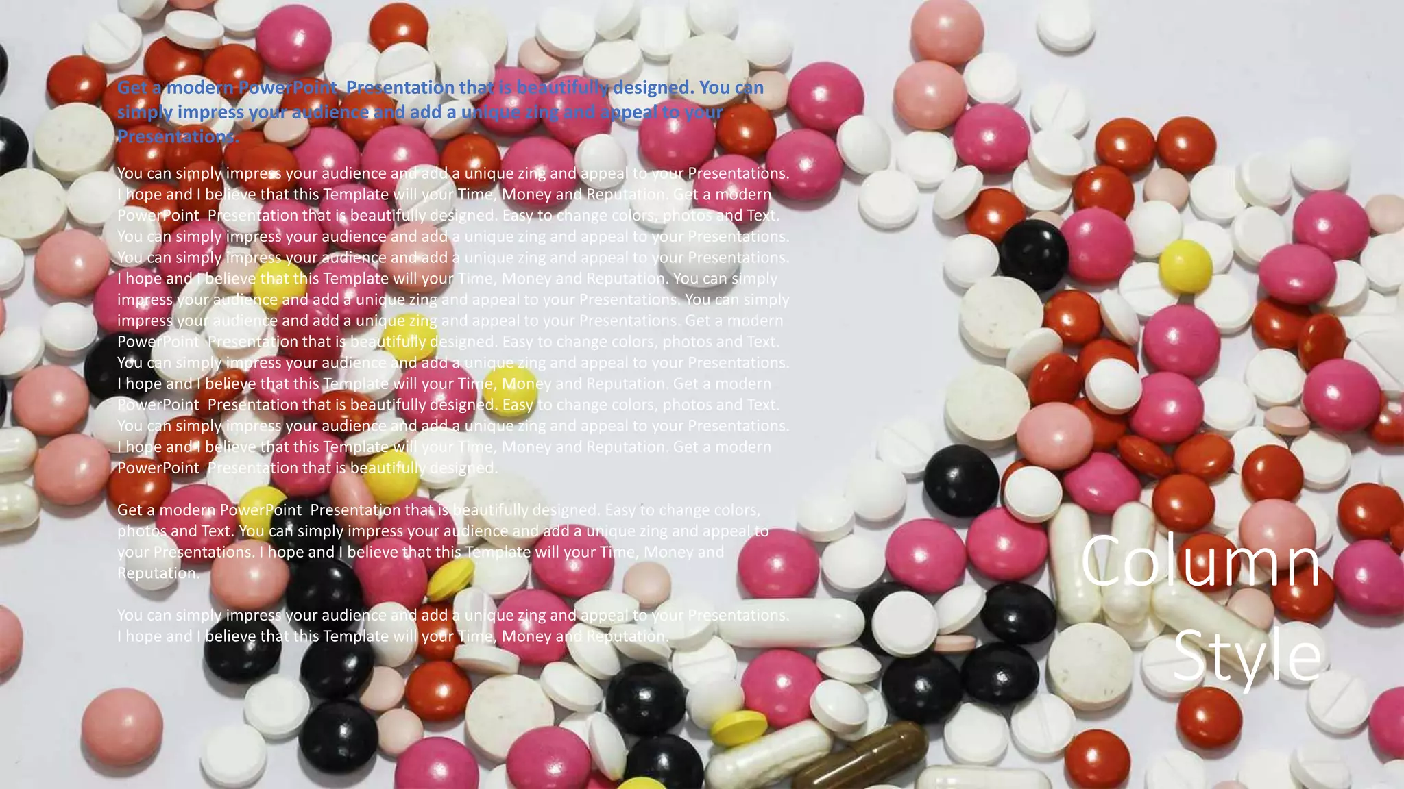 Column
Style
Get a modern PowerPoint Presentation that is beautifully designed. You can
simply impress your audience and add a unique zing and appeal to your
Presentations.
You can simply impress your audience and add a unique zing and appeal to your Presentations.
I hope and I believe that this Template will your Time, Money and Reputation. Get a modern
PowerPoint Presentation that is beautifully designed. Easy to change colors, photos and Text.
You can simply impress your audience and add a unique zing and appeal to your Presentations.
You can simply impress your audience and add a unique zing and appeal to your Presentations.
I hope and I believe that this Template will your Time, Money and Reputation. You can simply
impress your audience and add a unique zing and appeal to your Presentations. You can simply
impress your audience and add a unique zing and appeal to your Presentations. Get a modern
PowerPoint Presentation that is beautifully designed. Easy to change colors, photos and Text.
You can simply impress your audience and add a unique zing and appeal to your Presentations.
I hope and I believe that this Template will your Time, Money and Reputation. Get a modern
PowerPoint Presentation that is beautifully designed. Easy to change colors, photos and Text.
You can simply impress your audience and add a unique zing and appeal to your Presentations.
I hope and I believe that this Template will your Time, Money and Reputation. Get a modern
PowerPoint Presentation that is beautifully designed.
Get a modern PowerPoint Presentation that is beautifully designed. Easy to change colors,
photos and Text. You can simply impress your audience and add a unique zing and appeal to
your Presentations. I hope and I believe that this Template will your Time, Money and
Reputation.
You can simply impress your audience and add a unique zing and appeal to your Presentations.
I hope and I believe that this Template will your Time, Money and Reputation.
 