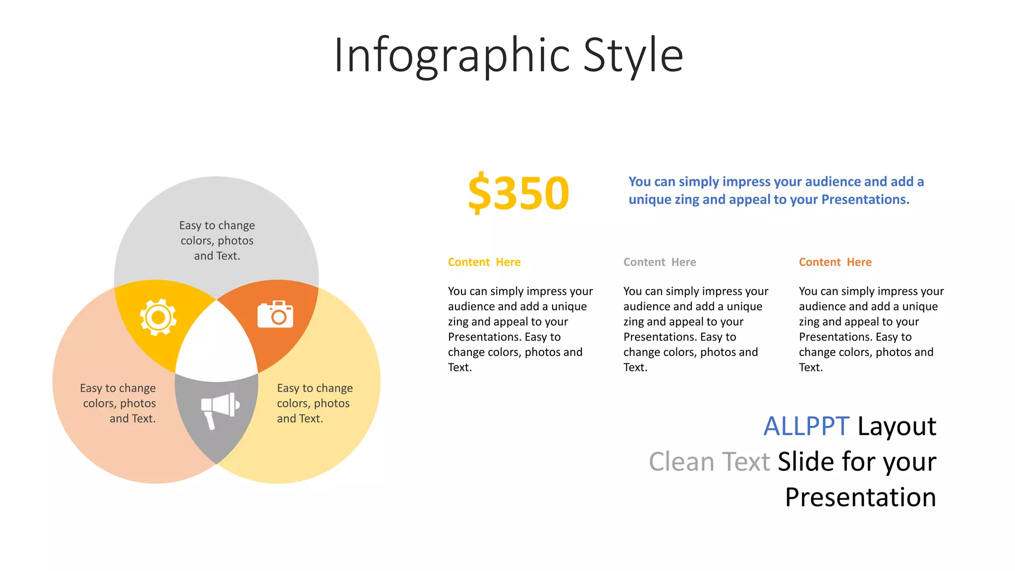 Infographic Style
Content Here
You can simply impress your
audience and add a unique
zing and appeal to your
Presentations. Easy to
change colors, photos and
Text.
Content Here
You can simply impress your
audience and add a unique
zing and appeal to your
Presentations. Easy to
change colors, photos and
Text.
You can simply impress your audience and add a
unique zing and appeal to your Presentations.
$350
Content Here
You can simply impress your
audience and add a unique
zing and appeal to your
Presentations. Easy to
change colors, photos and
Text.
Easy to change
colors, photos
and Text.
Easy to change
colors, photos
and Text.
Easy to change
colors, photos
and Text.
ALLPPT Layout
Clean Text Slide for your
Presentation
 