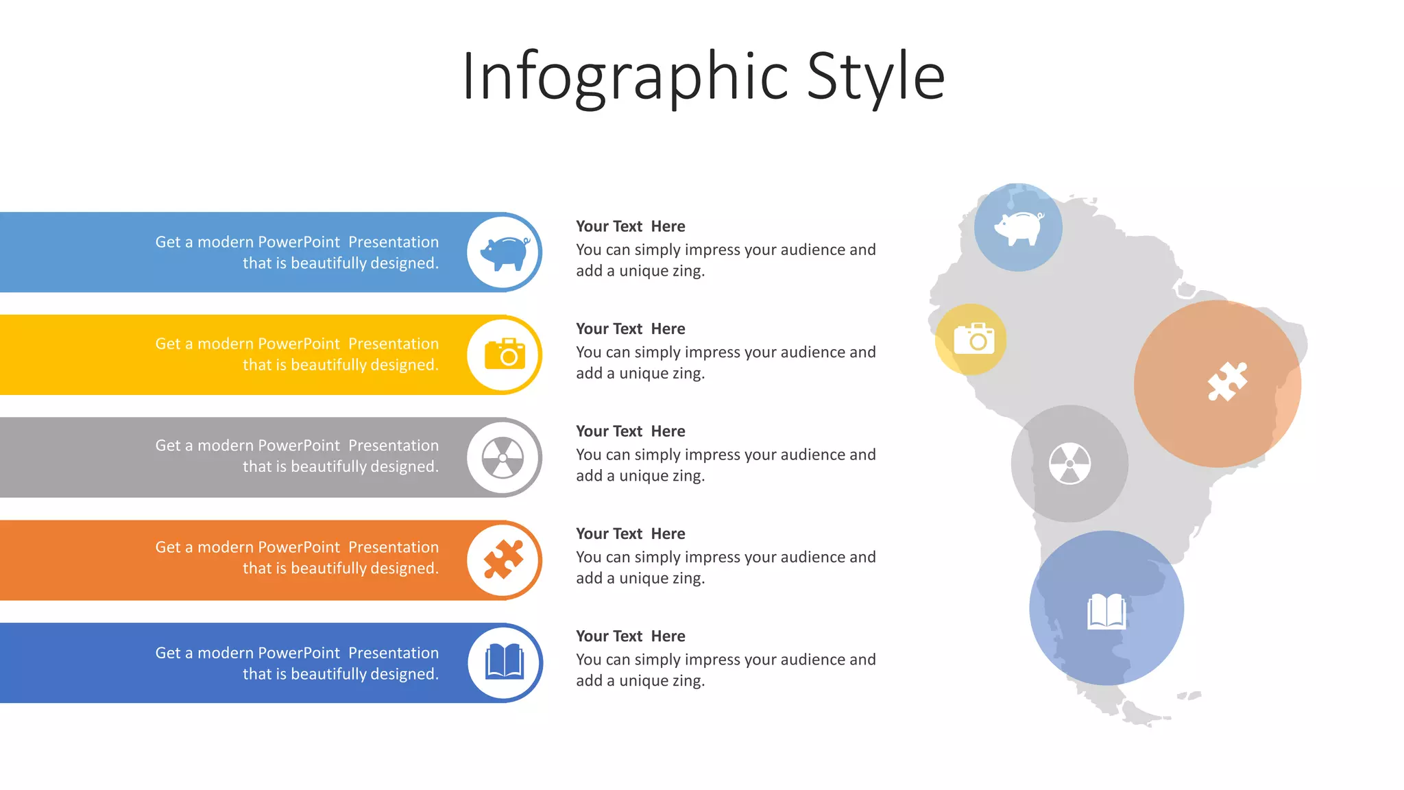 Infographic Style
Get a modern PowerPoint Presentation
that is beautifully designed.
Get a modern PowerPoint Presentation
that is beautifully designed.
Get a modern PowerPoint Presentation
that is beautifully designed.
Get a modern PowerPoint Presentation
that is beautifully designed.
Get a modern PowerPoint Presentation
that is beautifully designed.
Your Text Here
You can simply impress your audience and
add a unique zing.
Your Text Here
You can simply impress your audience and
add a unique zing.
Your Text Here
You can simply impress your audience and
add a unique zing.
Your Text Here
You can simply impress your audience and
add a unique zing.
Your Text Here
You can simply impress your audience and
add a unique zing.
 