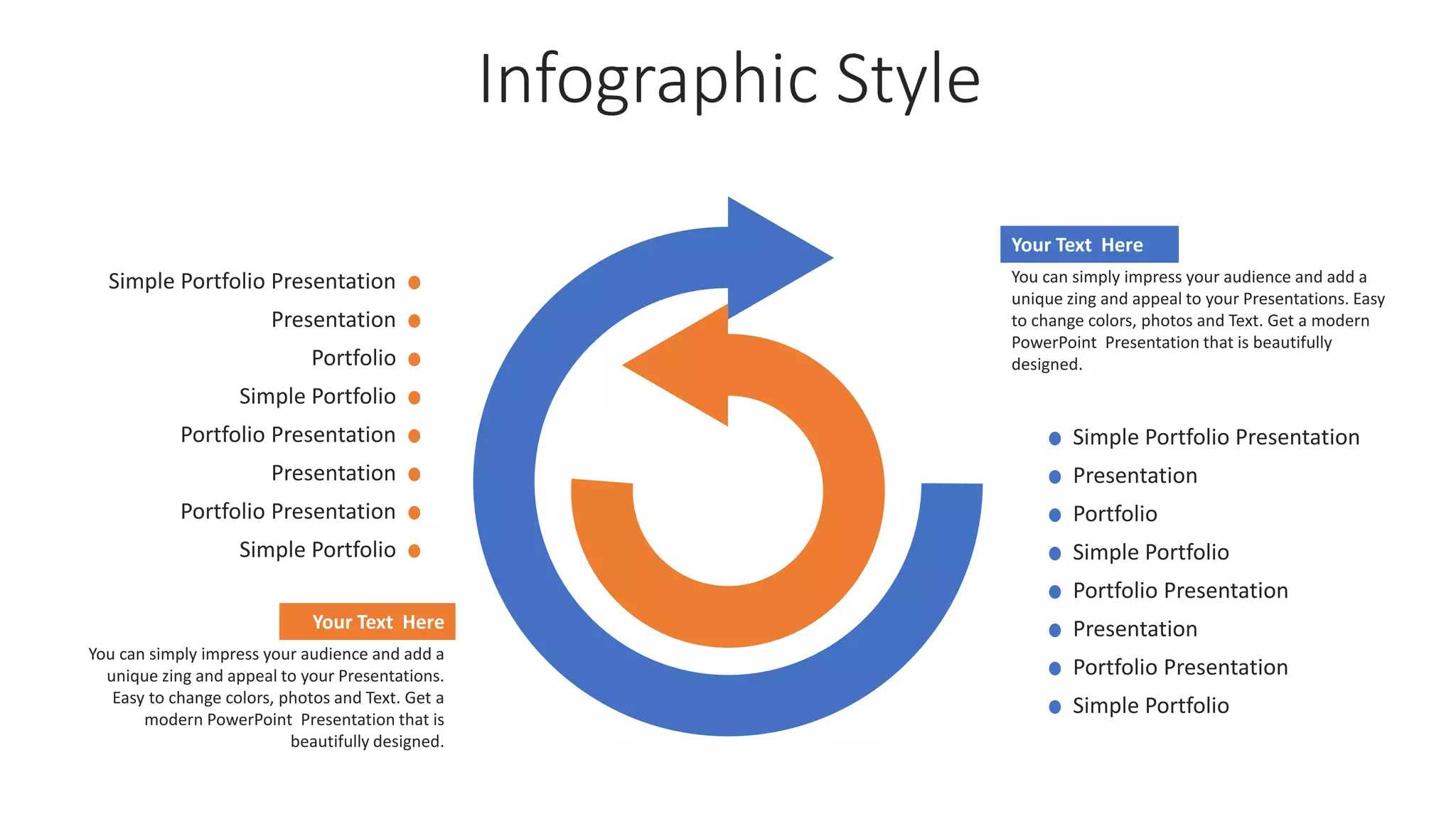 Infographic Style
Your Text Here
You can simply impress your audience and add a
unique zing and appeal to your Presentations.
Easy to change colors, photos and Text. Get a
modern PowerPoint Presentation that is
beautifully designed.
Your Text Here
You can simply impress your audience and add a
unique zing and appeal to your Presentations. Easy
to change colors, photos and Text. Get a modern
PowerPoint Presentation that is beautifully
designed.
Simple Portfolio Presentation
Presentation
Portfolio Presentation
Simple Portfolio
Portfolio
Presentation
Simple Portfolio
Portfolio Presentation
Simple Portfolio Presentation
Presentation
Portfolio Presentation
Simple Portfolio
Portfolio
Presentation
Simple Portfolio
Portfolio Presentation
 