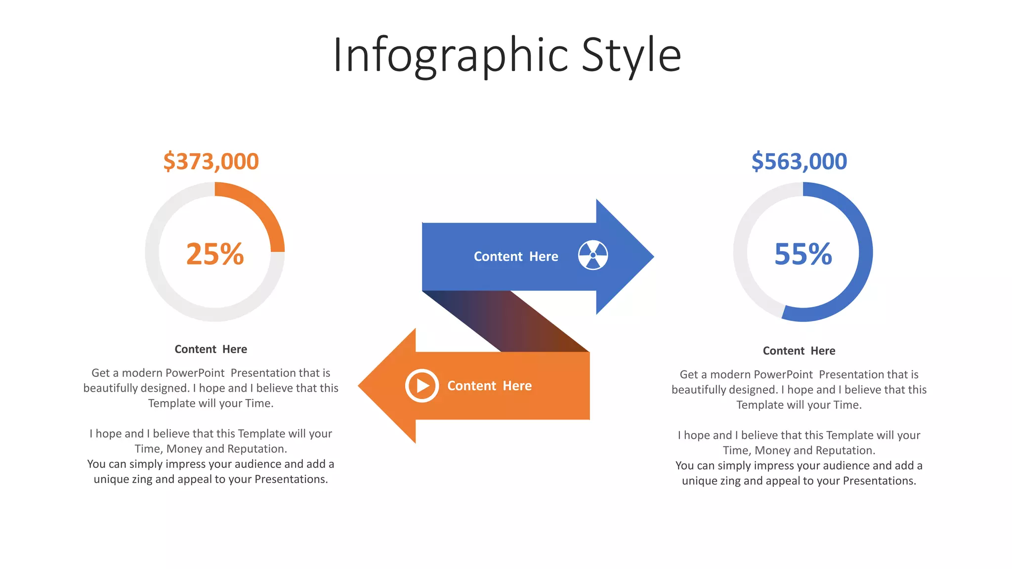 Infographic Style
Content Here
Get a modern PowerPoint Presentation that is
beautifully designed. I hope and I believe that this
Template will your Time.
I hope and I believe that this Template will your
Time, Money and Reputation.
You can simply impress your audience and add a
unique zing and appeal to your Presentations.
Content Here
Content Here
55%
$563,000
Content Here
Get a modern PowerPoint Presentation that is
beautifully designed. I hope and I believe that this
Template will your Time.
I hope and I believe that this Template will your
Time, Money and Reputation.
You can simply impress your audience and add a
unique zing and appeal to your Presentations.
$373,000
25%
 