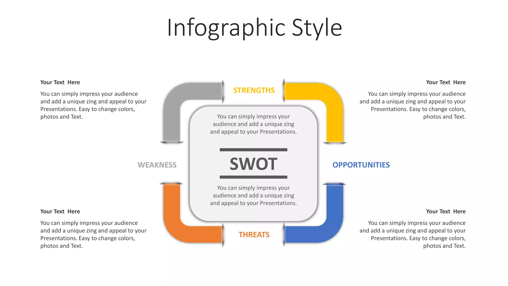 Infographic Style
STRENGTHS
OPPORTUNITIES
WEAKNESS
THREATS
SWOT
You can simply impress your
audience and add a unique zing
and appeal to your Presentations.
You can simply impress your
audience and add a unique zing
and appeal to your Presentations.
Your Text Here
You can simply impress your audience
and add a unique zing and appeal to your
Presentations. Easy to change colors,
photos and Text.
Your Text Here
You can simply impress your audience
and add a unique zing and appeal to your
Presentations. Easy to change colors,
photos and Text.
Your Text Here
You can simply impress your audience
and add a unique zing and appeal to your
Presentations. Easy to change colors,
photos and Text.
Your Text Here
You can simply impress your audience
and add a unique zing and appeal to your
Presentations. Easy to change colors,
photos and Text.
 
