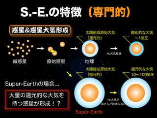 S.-E.の特徴（専門的）
  惑星&惑星大気形成             太陽組成原始大気           酸化的な大気
                        （還元的）               ∼1気圧



                                  H2大気散逸


  微惑星        原始惑星      地球
                        太陽組成原始大気           還元的な大気
                        （還元的）              10∼100気圧

Super-Earthの場合...

 大量の還元的な大気を
                                H2大気が
  持つ惑星が形成！？                   ほとんど散逸しない


                    Super-Earth
 