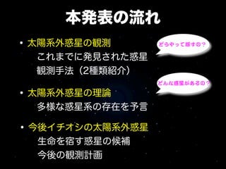 本発表の流れ
• 太陽系外惑星の観測       どうやって探すの？

  これまでに発見された惑星
  観測手法（2種類紹介）
                  どんな惑星があるの？

• 太陽系外惑星の理論
  多様な惑星系の存在を予言

• 今後イチオシの太陽系外惑星
  生命を宿す惑星の候補
  今後の観測計画
 