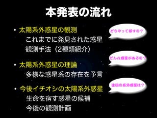 本発表の流れ
• 太陽系外惑星の観測       どうやって探すの？

  これまでに発見された惑星
  観測手法（2種類紹介）
                  どんな惑星があるの？

• 太陽系外惑星の理論
  多様な惑星系の存在を予言

• 今後イチオシの太陽系外惑星
                  注目の系外惑星は？


  生命を宿す惑星の候補
  今後の観測計画
 