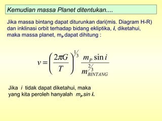 Kemudian massa Planet ditentukan....
Jika massa bintang dapat diturunkan dari(mis. Diagram H-R)
dan inklinasi orbit terhadap bidang ekliptika, i, diketahui,
maka massa planet, mP dapat dihitung :
3
2
3
1
sin2
BINTANG
P
m
im
T
G
v 





=
π
Jika i tidak dapat diketahui, maka
yang kita peroleh hanyalah mP sin i.
 
