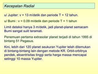 Kecepatan Radial
u/ Jupiter: v = 13 m/detik dan periode T = 12 tahun.
u/ Bumi : v = 0.09 m/detik dan periode T = 1 tahun
Limit deteksi hanya 3 m/detik, jadi planet-planet semacam
Bumi sangat sulit teramati.
Penemuan pertama extrasolar planet terjadi di tahun 1995 di
bintang 51 Pegasus.
Kini, lebih dari 120 planet seukuran Yupiter telah ditemukan
di bintang-bintang lain dengan metode KR. Orbit-orbitnya
pendek, eksentrisitas tinggi serta harga massa mencapai
setinggi 10 massa Yupiter.
 
