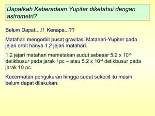 Dapatkah Keberadaan Yupiter diketahui dengan
astrometri?
Belum Dapat....!! Kenapa...??
Matahari mengorbit pusat gravitasi Matahari-Yupiter pada
jejari orbit hanya 1.2 jejari matahari.
1.2 jejari matahari memetakan sudut sebesar 5.2 x 10-3
detikbusur pada jarak 1pc – atau 5.2 x 10-4
detikbusur pada
jarak 10 pc.
Kecermatan pengukuran hingga sudut sekecil itu masih
belum dapat dilakukan.
 