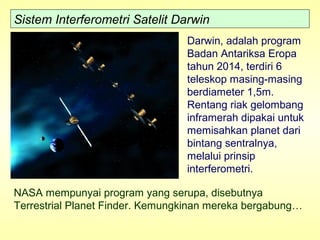 Sistem Interferometri Satelit Darwin
Darwin, adalah program
Badan Antariksa Eropa
tahun 2014, terdiri 6
teleskop masing-masing
berdiameter 1,5m.
Rentang riak gelombang
inframerah dipakai untuk
memisahkan planet dari
bintang sentralnya,
melalui prinsip
interferometri.
NASA mempunyai program yang serupa, disebutnya
Terrestrial Planet Finder. Kemungkinan mereka bergabung…
 