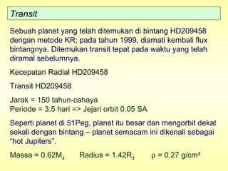Transit
Sebuah planet yang telah ditemukan di bintang HD209458
dengan metode KR; pada tahun 1999, diamati kembali flux
bintangnya. Ditemukan transit tepat pada waktu yang telah
diramal sebelumnya.
Kecepatan Radial HD209458
Transit HD209458
Jarak = 150 tahun-cahaya
Periode = 3.5 hari => Jejari orbit 0.05 SA
Seperti planet di 51Peg, planet itu besar dan mengorbit dekat
sekali dengan bintang – planet semacam ini dikenali sebagai
“hot Jupiters”.
Massa = 0.62MJ Radius = 1.42RJ ρ = 0.27 g/cm3
 