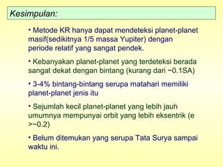 Kesimpulan:
• Metode KR hanya dapat mendeteksi planet-planet
masif(sedikitnya 1/5 massa Yupiter) dengan
periode relatif yang sangat pendek.
• Kebanyakan planet-planet yang terdeteksi berada
sangat dekat dengan bintang (kurang dari ~0.1SA)
• 3-4% bintang-bintang serupa matahari memiliki
planet-planet jenis itu
• Sejumlah kecil planet-planet yang lebih jauh
umumnya mempunyai orbit yang lebih eksentrik (e
>~0.2)
• Belum ditemukan yang serupa Tata Surya sampai
waktu ini.
 