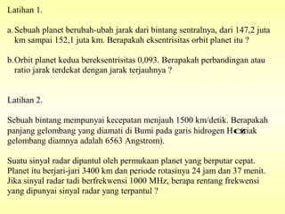 Latihan 1.
a.Sebuah planet berubah-ubah jarak dari bintang sentralnya, dari 147,2 juta
km sampai 152,1 juta km. Berapakah eksentrisitas orbit planet itu ?
b.Orbit planet kedua bereksentrisitas 0,093. Berapakah perbandingan atau
ratio jarak terdekat dengan jarak terjauhnya ?
Latihan 2.
Sebuah bintang mempunyai kecepatan menjauh 1500 km/detik. Berapakah
panjang gelombang yang diamati di Bumi pada garis hidrogen Hα(riak
gelombang diamnya adalah 6563 Angstrom).
Suatu sinyal radar dipantul oleh permukaan planet yang berputar cepat.
Planet itu berjari-jari 3400 km dan periode rotasinya 24 jam dan 37 menit.
Jika sinyal radar tadi berfrekwensi 1000 MHz, berapa rentang frekwensi
yang dipunyai sinyal radar yang terpantul ?
 