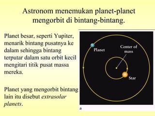 Planet besar, seperti Yupiter,
menarik bintang pusatnya ke
dalam sehingga bintang
terputar dalam satu orbit kecil
mengitari titik pusat massa
mereka.
Planet yang mengorbit bintang
lain itu disebut extrasolar
planets.
Astronom menemukan planet-planet
mengorbit di bintang-bintang.
 