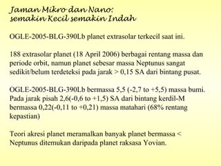 Jaman Mikro dan Nano:
semakin Kecil semakin Indah
OGLE-2005-BLG-390Lb planet extrasolar terkecil saat ini.
188 extrasolar planet (18 April 2006) berbagai rentang massa dan
periode orbit, namun planet sebesar massa Neptunus sangat
sedikit/belum terdeteksi pada jarak > 0,15 SA dari bintang pusat.
OGLE-2005-BLG-390Lb bermassa 5,5 (-2,7 to +5,5) massa bumi.
Pada jarak pisah 2,6(-0,6 to +1,5) SA dari bintang kerdil-M
bermassa 0,22(-0,11 to +0,21) massa matahari (68% rentang
kepastian)
Teori akresi planet meramalkan banyak planet bermassa <
Neptunus ditemukan daripada planet raksasa Yovian.
 