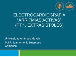 ELECTROCARDIOGRAFÍA
“ARRITMIAS ACTIVAS”
(PT.1. EXTRASÍSTOLES)
Universidad Anáhuac Mayab
M.I.P. Juan Antonio Huembes
Camacho
 