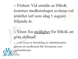 –  Förlust: Vid utträde ur SMoK kommer medlemskapet avslutas vid årskiftet istf som idag 1 augusti följande år. –  Vinst: En  möjlighet  för SMoK att göra skillnad! … och även en förenkling av administration genom att medlemsår blir detsamma som verksamhetsår.  