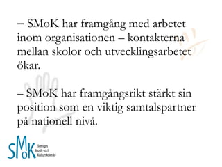 –  SMoK har framgång med arbetet inom organisationen – kontakterna mellan skolor och utvecklingsarbetet ökar. – SMoK har framgångsrikt stärkt sin position som en viktig samtalspartner på nationell nivå. 