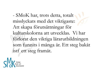- SMoK har, trots detta, totalt misslyckats med det viktigaste: Att skapa förutsättningar för kulturskolorna att utvecklas.  Vi har förlorat den viktiga lärarutbildningen som funnits i många år. Ett steg bakåt istf ett steg framåt.  