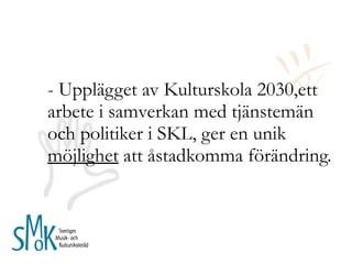- Upplägget av Kulturskola 2030,ett arbete i samverkan med tjänstemän och politiker i SKL, ger en unik  möjlighet  att åstadkomma förändring.  