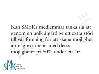 Kan SMoKs medlemmar tänka sig att genom en unik åtgärd ge ett extra stöd till vår förening för att skapa möjlighet att någon arbetar med dessa möjligheter på 50% under ett år?  