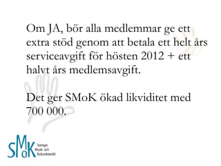 Om JA, bör alla medlemmar ge ett extra stöd genom att betala ett helt års serviceavgift för hösten 2012 + ett halvt års medlemsavgift. Det ger SMoK ökad likviditet med 700 000.  