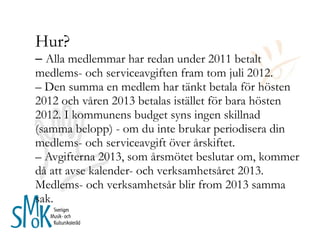 Hur? –  Alla medlemmar har redan under 2011 betalt medlems- och serviceavgiften fram tom juli 2012.  – Den summa en medlem har tänkt betala för hösten 2012 och våren 2013 betalas istället för bara hösten 2012. I kommunens budget syns ingen skillnad (samma belopp) - om du inte brukar periodisera din medlems- och serviceavgift över årskiftet.  – Avgifterna 2013, som årsmötet beslutar om, kommer då att avse kalender- och verksamhetsåret 2013. Medlems- och verksamhetsår blir from 2013 samma sak. 