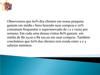 Observamos que 60% dos clientes em nossa pesquisa
gastam em média 1 hora fazendo suas compras e 70%
costumam frequentar o supermercado de 1 a 2 vezes por
semana. Em cada uma dessas visitas 80% gastam em
média de R$ 25,00 a R$ 100,00 em suas compras. Também
concluímos que 60% dos clientes tem renda entre 2 e 3
salários mínimos.
 