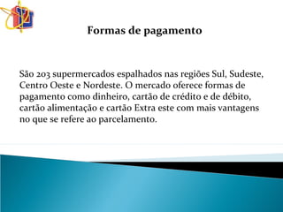 São 203 supermercados espalhados nas regiões Sul, Sudeste,
Centro Oeste e Nordeste. O mercado oferece formas de
pagamento como dinheiro, cartão de crédito e de débito,
cartão alimentação e cartão Extra este com mais vantagens
no que se refere ao parcelamento.
Formas de pagamento
 