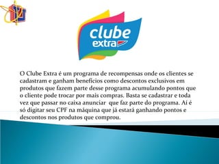 O Clube Extra é um programa de recompensas onde os clientes se
cadastram e ganham benefícios como descontos exclusivos em
produtos que fazem parte desse programa acumulando pontos que
o cliente pode trocar por mais compras. Basta se cadastrar e toda
vez que passar no caixa anunciar que faz parte do programa. Aí é
só digitar seu CPF na máquina que já estará ganhando pontos e
descontos nos produtos que comprou.
 