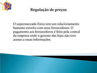 Regulação de preços
O supermercado Extra tem um relacionamento
bastante estreito com seus fornecedores. O
pagamento aos fornecedores é feito pela central
da empresa onde o gerente das lojas não tem
acesso a essas informações.
 