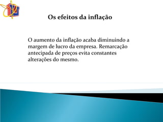 O aumento da inflação acaba diminuindo a
margem de lucro da empresa. Remarcação
antecipada de preços evita constantes
alterações do mesmo.
Os efeitos da inflação
 