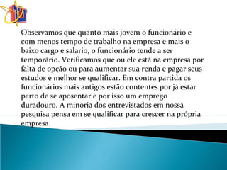 Observamos que quanto mais jovem o funcionário e
com menos tempo de trabalho na empresa e mais o
baixo cargo e salario, o funcionário tende a ser
temporário. Verificamos que ou ele está na empresa por
falta de opção ou para aumentar sua renda e pagar seus
estudos e melhor se qualificar. Em contra partida os
funcionários mais antigos estão contentes por já estar
perto de se aposentar e por isso um emprego
duradouro. A minoria dos entrevistados em nossa
pesquisa pensa em se qualificar para crescer na própria
empresa.
 