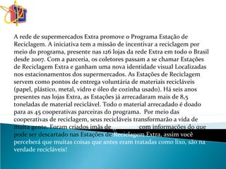 A rede de supermercados Extra promove o Programa Estação de
Reciclagem. A iniciativa tem a missão de incentivar a reciclagem por
meio do programa, presente nas 126 lojas da rede Extra em todo o Brasil
desde 2007. Com a parceria, os coletores passam a se chamar Estações
de Reciclagem Extra e ganham uma nova identidade visual Localizadas
nos estacionamentos dos supermercados. As Estações de Reciclagem
servem como pontos de entrega voluntária de materiais recicláveis
(papel, plástico, metal, vidro e óleo de cozinha usado). Há seis anos
presentes nas lojas Extra, as Estações já arrecadaram mais de 8,5
toneladas de material reciclável. Todo o material arrecadado é doado
para as 45 cooperativas parceiras do programa. Por meio das
cooperativas de reciclagem, seus recicláveis transformarão a vida de
muita gente. Foram criados imãs de geladeira com informações do que
pode ser descartado nas Estações de Reciclagem Extra, assim você
perceberá que muitas coisas que antes eram tratadas como lixo, são na
verdade recicláveis!
 