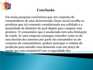 Conclusão
Em nossa pesquisa concluímos que um conjunto de
consumidores de uma determinada classe social escolhe os
produtos que irá consumir considerando sua utilidade e a
quantidade de dinheiro da qual dispõe para comprar esse
produto. O consumidor que é assalariado tem uma limitação
de renda. Se uma empresa consegue entender como se dá
essa decisão de consumo por parte do consumidor ou do
conjunto de consumidores, poderá antecipar o volume de
produção para atender essa demanda com um preço de
venda que seja compatível com a capacidade dos
consumidores.
 