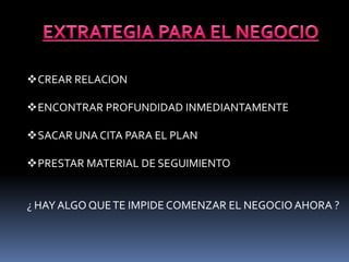 CREAR RELACION 
ENCONTRAR PROFUNDIDAD INMEDIANTAMENTE 
SACAR UNA CITA PARA EL PLAN 
PRESTAR MATERIAL DE SEGUIMIENTO 
¿ HAY ALGO QUE TE IMPIDE COMENZAR EL NEGOCIO AHORA ? 
